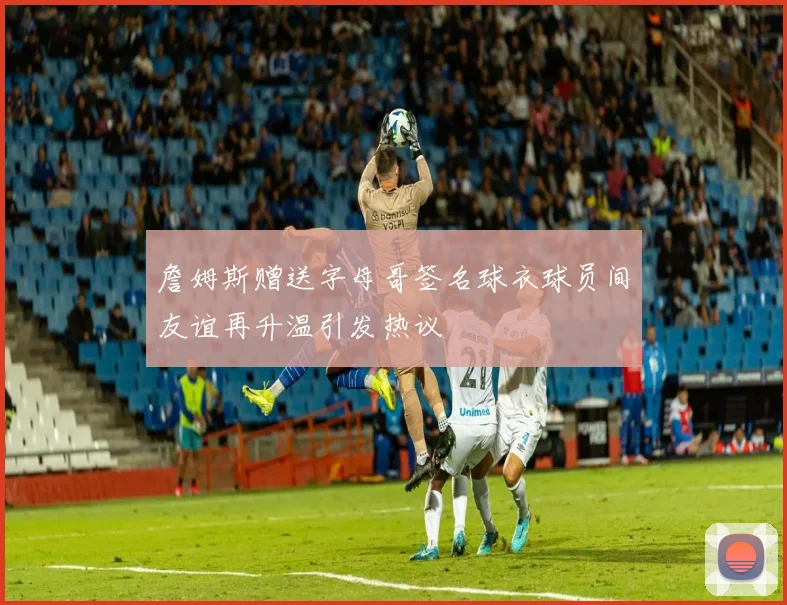 詹姆斯赠送字母哥签名球衣球员间友谊再升温引发热议