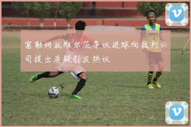 富勒姆就维尔茨争议进球向裁判公司提出质疑引发热议