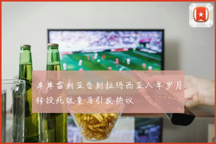 库库雷利亚告别拉玛西亚八年岁月转投死敌皇马引发热议