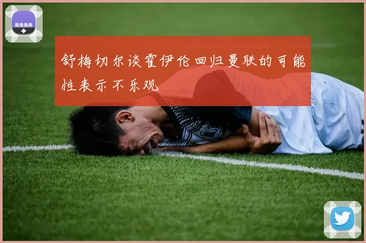 舒梅切尔谈霍伊伦回归曼联的可能性表示不乐观