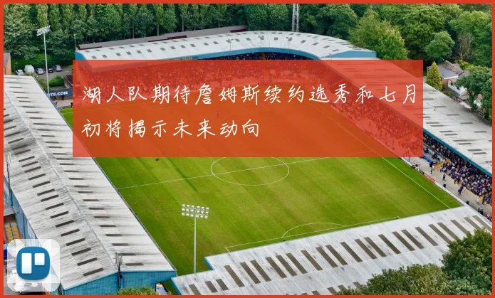 湖人队期待詹姆斯续约选秀和七月初将揭示未来动向