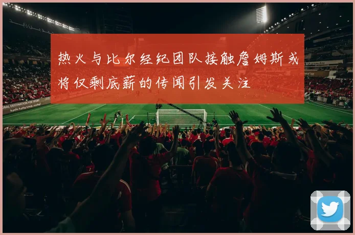 热火与比尔经纪团队接触詹姆斯或将仅剩底薪的传闻引发关注
