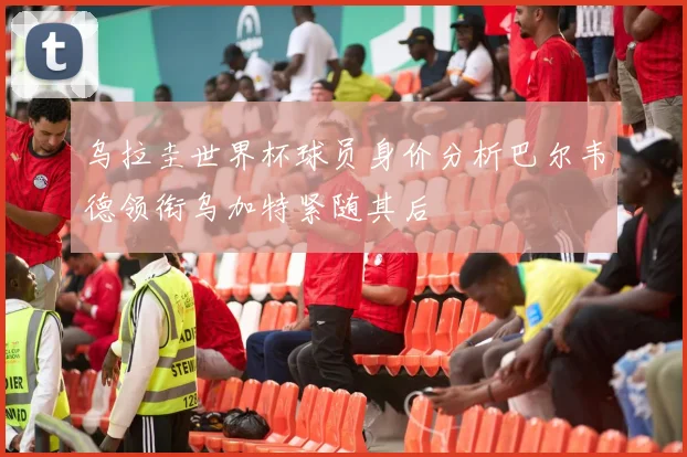 乌拉圭世界杯球员身价分析巴尔韦德领衔乌加特紧随其后