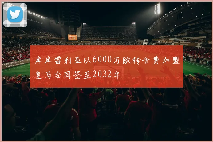 库库雷利亚以6000万欧转会费加盟皇马合同签至2032年