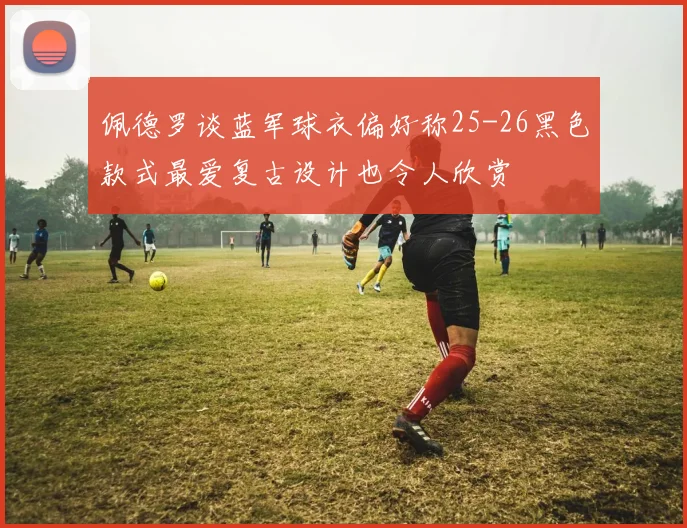佩德罗谈蓝军球衣偏好称25-26黑色款式最爱复古设计也令人欣赏