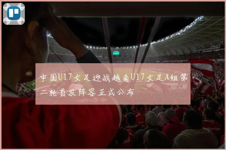 中国U17女足迎战越南U17女足A组第二轮首发阵容正式公布