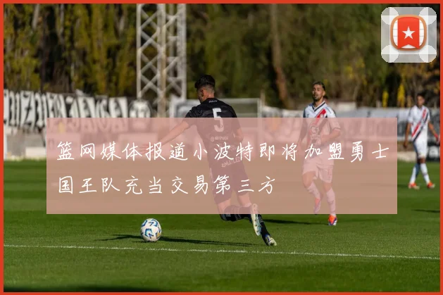 篮网媒体报道小波特即将加盟勇士国王队充当交易第三方