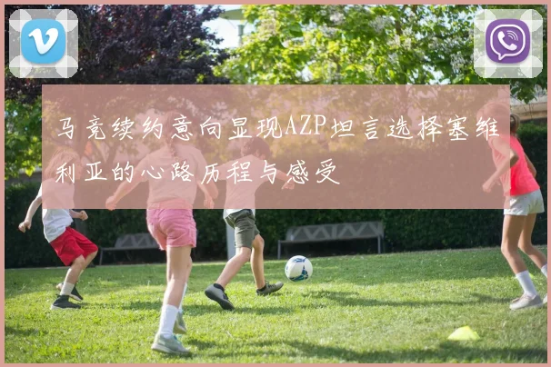 马竞续约意向显现AZP坦言选择塞维利亚的心路历程与感受