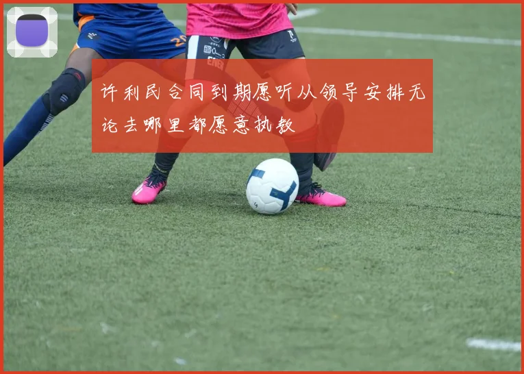 许利民合同到期愿听从领导安排无论去哪里都愿意执教