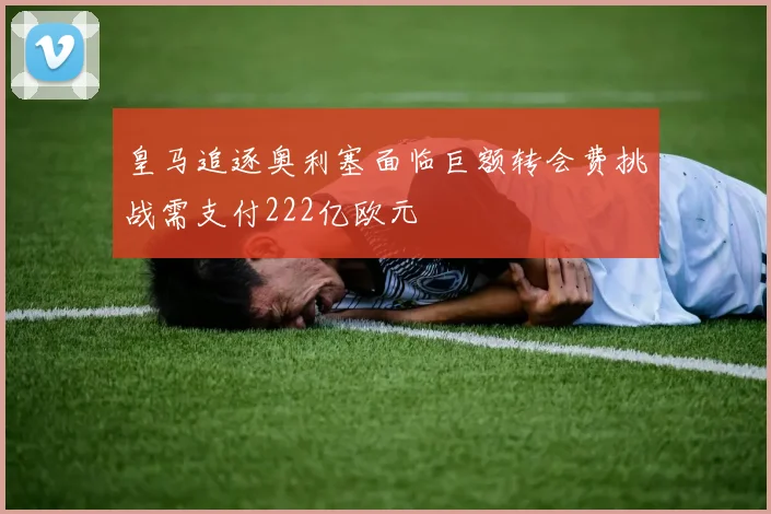 皇马追逐奥利塞面临巨额转会费挑战需支付222亿欧元