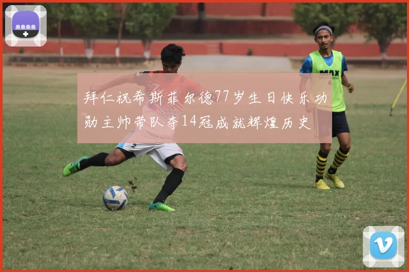 拜仁祝希斯菲尔德77岁生日快乐功勋主帅带队夺14冠成就辉煌历史
