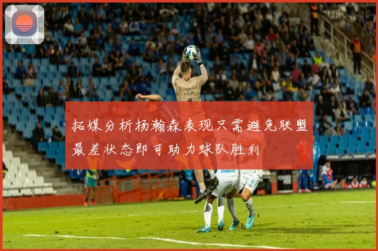 拓媒分析杨瀚森表现只需避免联盟最差状态即可助力球队胜利