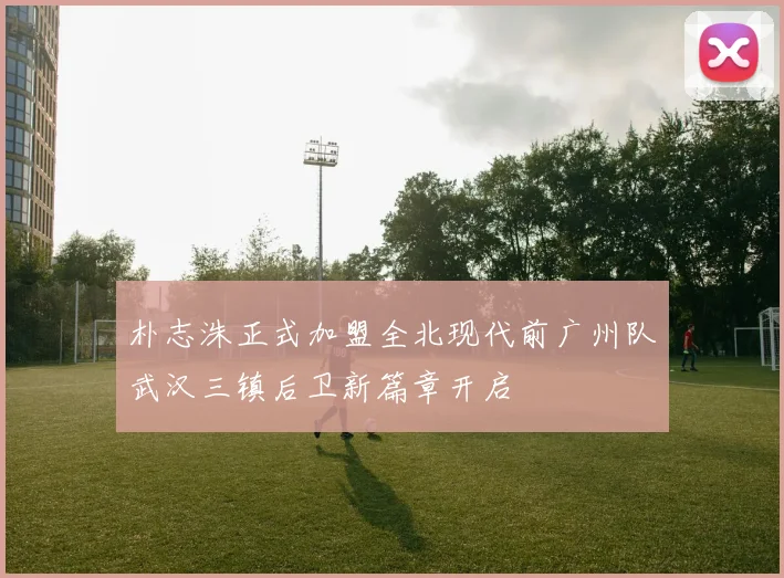 朴志洙正式加盟全北现代前广州队武汉三镇后卫新篇章开启