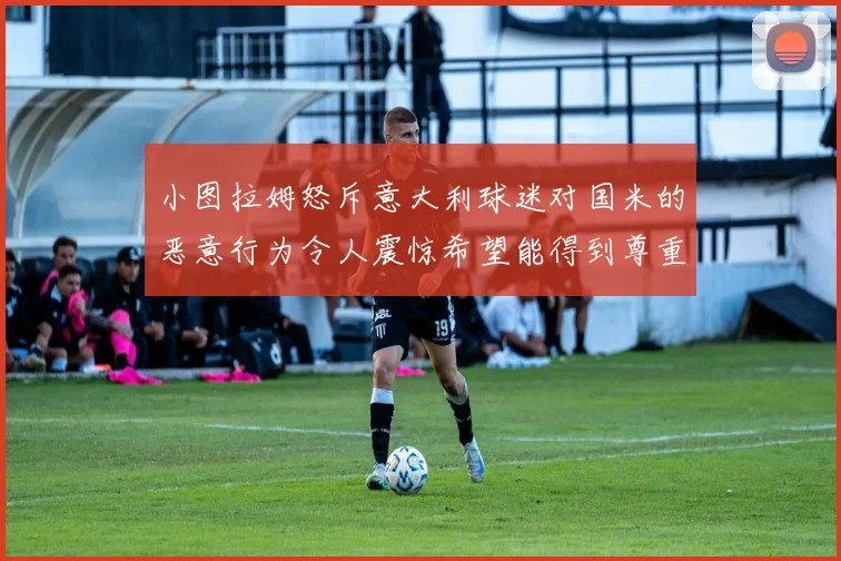小图拉姆怒斥意大利球迷对国米的恶意行为令人震惊希望能得到尊重与支持