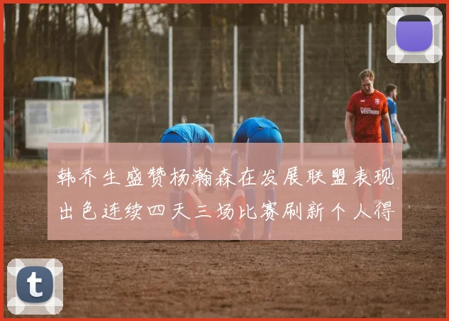韩乔生盛赞杨瀚森在发展联盟表现出色连续四天三场比赛刷新个人得分与篮板纪录